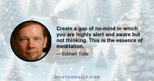 Create a gap of no-mind in which you are highly alert and aware but not thinking. This is the essence of meditation.