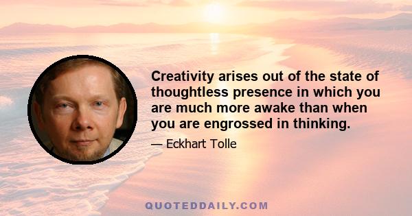 Creativity arises out of the state of thoughtless presence in which you are much more awake than when you are engrossed in thinking.