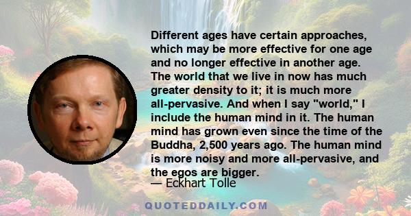 Different ages have certain approaches, which may be more effective for one age and no longer effective in another age. The world that we live in now has much greater density to it; it is much more all-pervasive. And