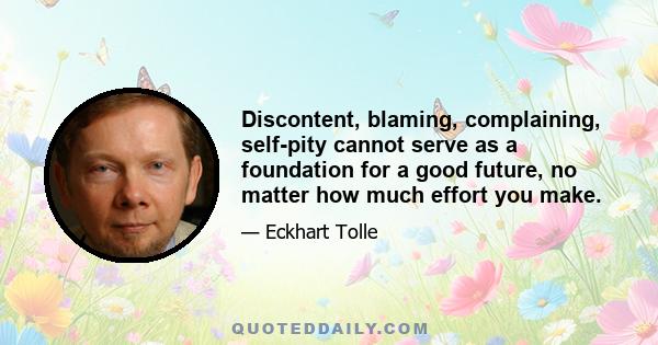 Discontent, blaming, complaining, self-pity cannot serve as a foundation for a good future, no matter how much effort you make.