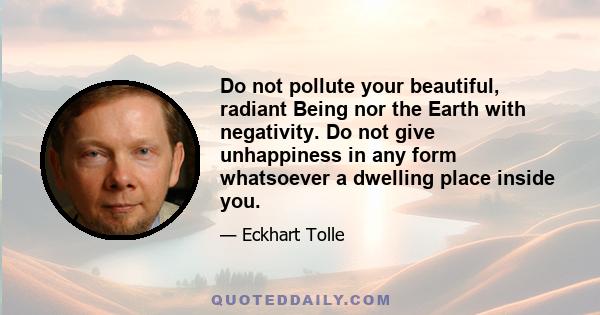 Do not pollute your beautiful, radiant Being nor the Earth with negativity. Do not give unhappiness in any form whatsoever a dwelling place inside you.