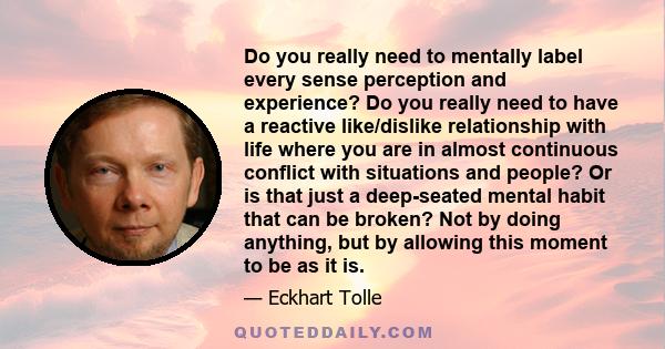 Do you really need to mentally label every sense perception and experience? Do you really need to have a reactive like/dislike relationship with life where you are in almost continuous conflict with situations and