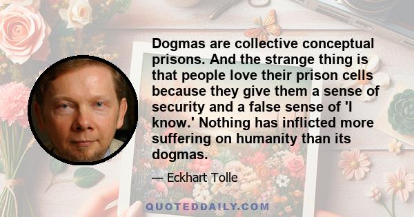 Dogmas are collective conceptual prisons. And the strange thing is that people love their prison cells because they give them a sense of security and a false sense of 'I know.' Nothing has inflicted more suffering on