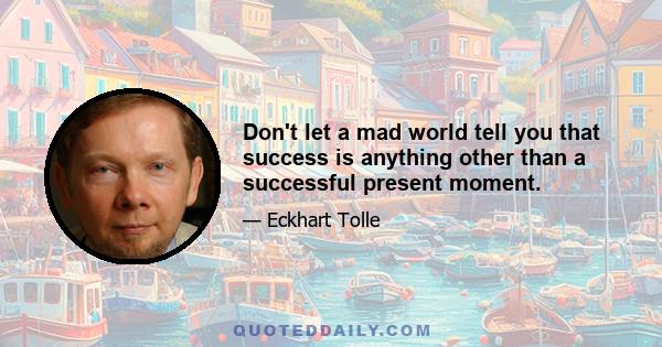 Don't let a mad world tell you that success is anything other than a successful present moment.