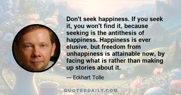 Don't seek happiness. If you seek it, you won't find it, because seeking is the antithesis of happiness. Happiness is ever elusive, but freedom from unhappiness is attainable now, by facing what is rather than making up 