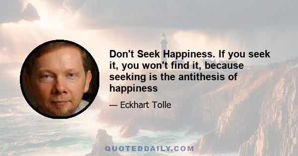 Don't Seek Happiness. If you seek it, you won't find it, because seeking is the antithesis of happiness