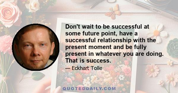 Don't wait to be successful at some future point, have a successful relationship with the present moment and be fully present in whatever you are doing. That is success.