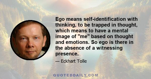 Ego means self-identification with thinking, to be trapped in thought, which means to have a mental image of me based on thought and emotions. So ego is there in the absence of a witnessing presence.