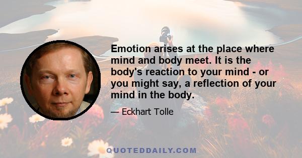 Emotion arises at the place where mind and body meet. It is the body's reaction to your mind - or you might say, a reflection of your mind in the body.