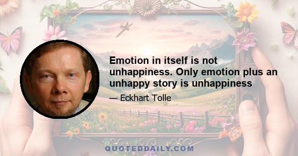 Emotion in itself is not unhappiness. Only emotion plus an unhappy story is unhappiness