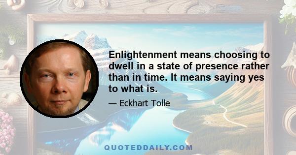 Enlightenment means choosing to dwell in a state of presence rather than in time. It means saying yes to what is.