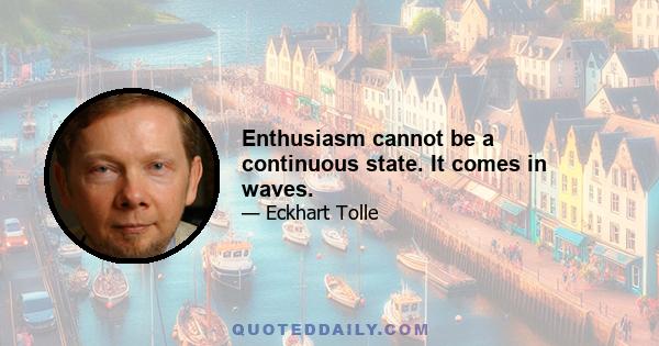 Enthusiasm cannot be a continuous state. It comes in waves.