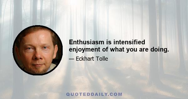 Enthusiasm is intensified enjoyment of what you are doing.