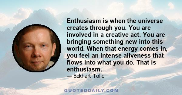 Enthusiasm is when the universe creates through you. You are involved in a creative act. You are bringing something new into this world. When that energy comes in, you feel an intense aliveness that flows into what you