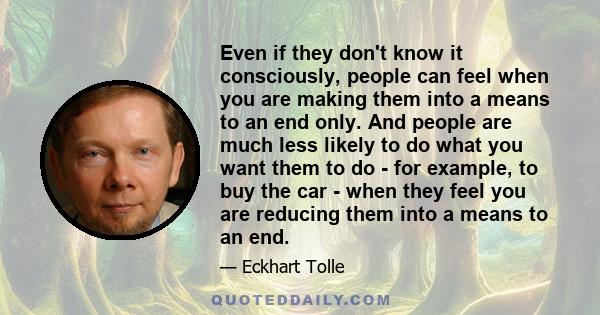 Even if they don't know it consciously, people can feel when you are making them into a means to an end only. And people are much less likely to do what you want them to do - for example, to buy the car - when they feel 