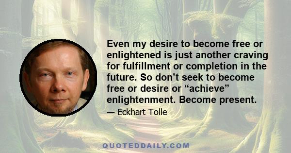 Even my desire to become free or enlightened is just another craving for fulfillment or completion in the future. So don’t seek to become free or desire or “achieve” enlightenment. Become present.