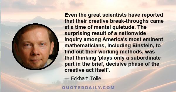 Even the great scientists have reported that their creative break-throughs came at a time of mental quietude. The surprising result of a nationwide inquiry among America's most eminent mathematicians, including