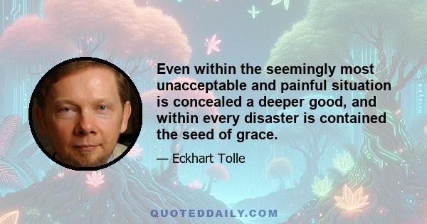 Even within the seemingly most unacceptable and painful situation is concealed a deeper good, and within every disaster is contained the seed of grace.