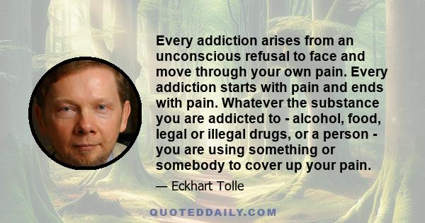 Every addiction arises from an unconscious refusal to face and move through your own pain. Every addiction starts with pain and ends with pain. Whatever the substance you are addicted to - alcohol, food, legal or