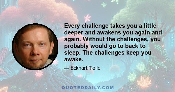 Every challenge takes you a little deeper and awakens you again and again. Without the challenges, you probably would go to back to sleep. The challenges keep you awake.