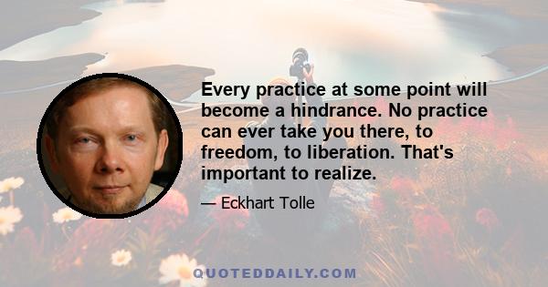 Every practice at some point will become a hindrance. No practice can ever take you there, to freedom, to liberation. That's important to realize.