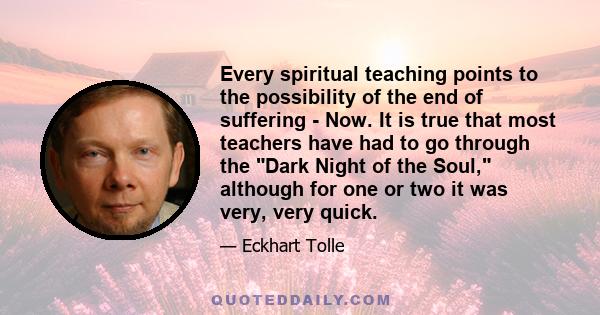 Every spiritual teaching points to the possibility of the end of suffering - Now. It is true that most teachers have had to go through the Dark Night of the Soul, although for one or two it was very, very quick.