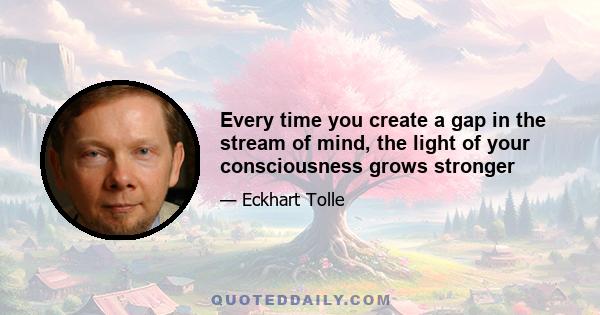 Every time you create a gap in the stream of mind, the light of your consciousness grows stronger