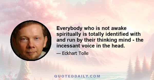 Everybody who is not awake spiritually is totally identified with and run by their thinking mind - the incessant voice in the head.