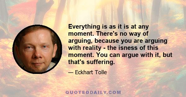 Everything is as it is at any moment. There's no way of arguing, because you are arguing with reality - the isness of this moment. You can argue with it, but that's suffering.