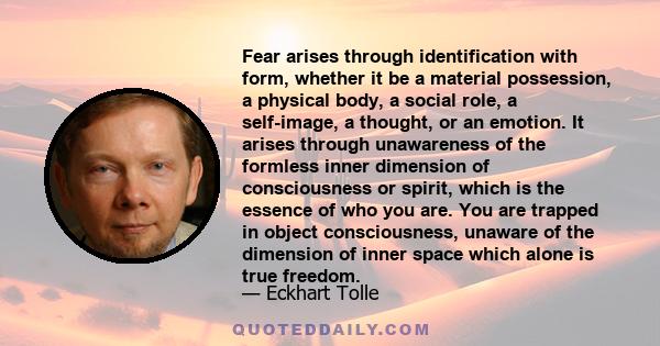 Fear arises through identification with form, whether it be a material possession, a physical body, a social role, a self-image, a thought, or an emotion. It arises through unawareness of the formless inner dimension of 