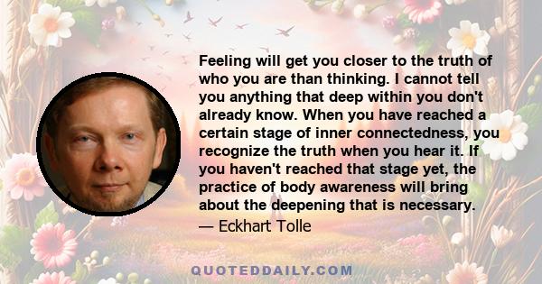 Feeling will get you closer to the truth of who you are than thinking. I cannot tell you anything that deep within you don't already know. When you have reached a certain stage of inner connectedness, you recognize the