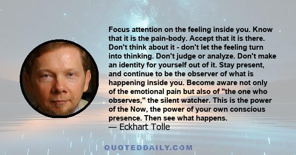 Focus attention on the feeling inside you. Know that it is the pain-body. Accept that it is there. Don't think about it - don't let the feeling turn into thinking. Don't judge or analyze. Don't make an identity for