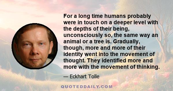 For a long time humans probably were in touch on a deeper level with the depths of their being, unconsciously so, the same way an animal or a tree is. Gradually, though, more and more of their identity went into the