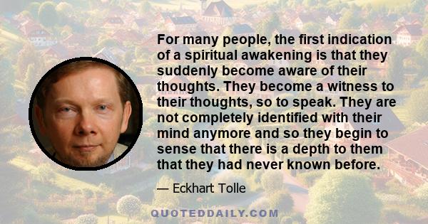 For many people, the first indication of a spiritual awakening is that they suddenly become aware of their thoughts. They become a witness to their thoughts, so to speak. They are not completely identified with their