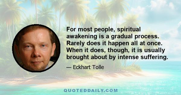 For most people, spiritual awakening is a gradual process. Rarely does it happen all at once. When it does, though, it is usually brought about by intense suffering.