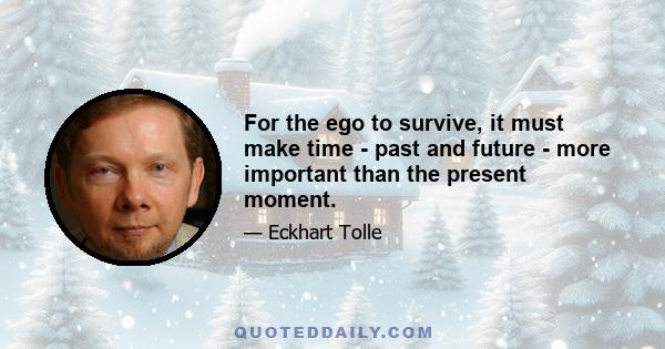 For the ego to survive, it must make time - past and future - more important than the present moment.