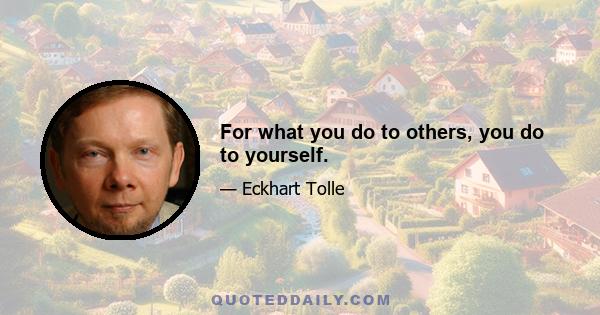 For what you do to others, you do to yourself.