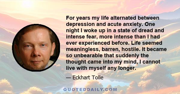 For years my life alternated between depression and acute anxiety. One night I woke up in a state of dread and intense fear, more intense than I had ever experienced before. Life seemed meaningless, barren, hostile. It