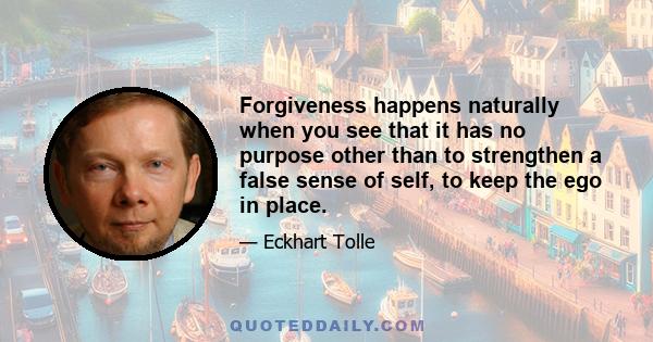 Forgiveness happens naturally when you see that it has no purpose other than to strengthen a false sense of self, to keep the ego in place.