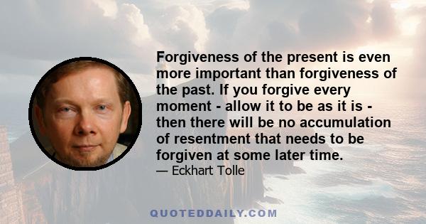 Forgiveness of the present is even more important than forgiveness of the past. If you forgive every moment - allow it to be as it is - then there will be no accumulation of resentment that needs to be forgiven at some