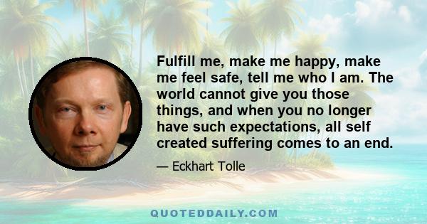 Fulfill me, make me happy, make me feel safe, tell me who I am. The world cannot give you those things, and when you no longer have such expectations, all self created suffering comes to an end.