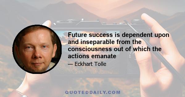 Future success is dependent upon and inseparable from the consciousness out of which the actions emanate