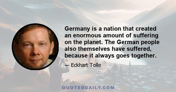 Germany is a nation that created an enormous amount of suffering on the planet. The German people also themselves have suffered, because it always goes together.