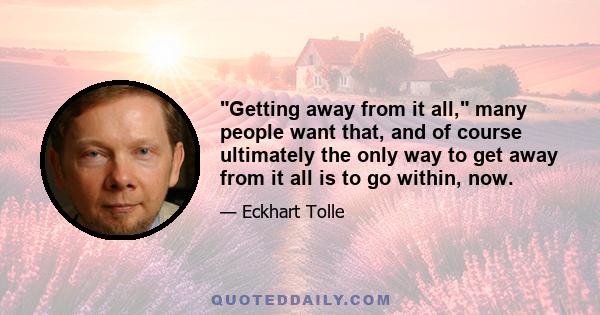 Getting away from it all, many people want that, and of course ultimately the only way to get away from it all is to go within, now.