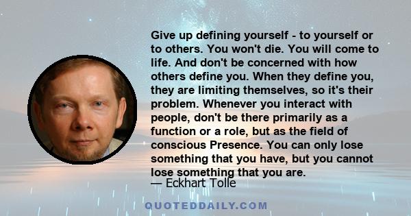 Give up defining yourself - to yourself or to others. You won't die. You will come to life. And don't be concerned with how others define you. When they define you, they are limiting themselves, so it's their problem.