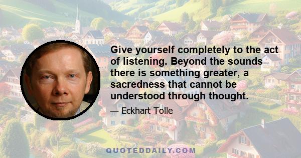 Give yourself completely to the act of listening. Beyond the sounds there is something greater, a sacredness that cannot be understood through thought.