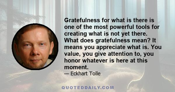 Gratefulness for what is there is one of the most powerful tools for creating what is not yet there. What does gratefulness mean? It means you appreciate what is. You value, you give attention to, you honor whatever is