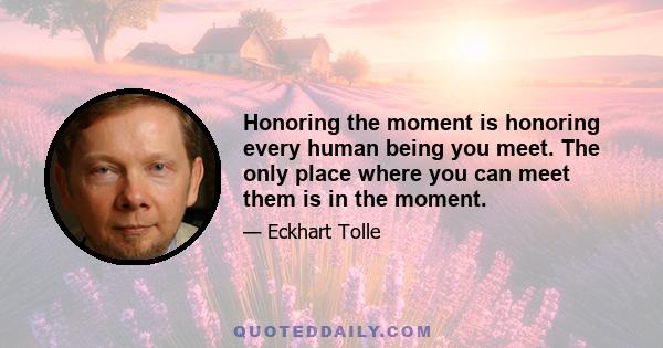 Honoring the moment is honoring every human being you meet. The only place where you can meet them is in the moment.