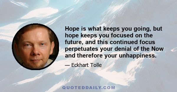 Hope is what keeps you going, but hope keeps you focused on the future, and this continued focus perpetuates your denial of the Now and therefore your unhappiness.