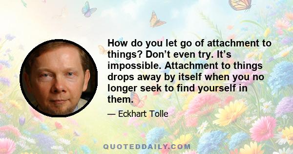 How do you let go of attachment to things? Don’t even try. It’s impossible. Attachment to things drops away by itself when you no longer seek to find yourself in them.